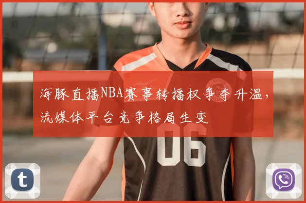 海豚直播NBA赛事转播权争夺升温，流媒体平台竞争格局生变
