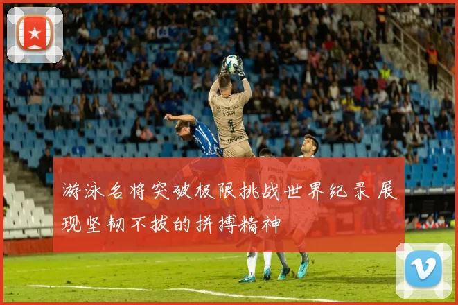 游泳名将突破极限挑战世界纪录 展现坚韧不拔的拼搏精神