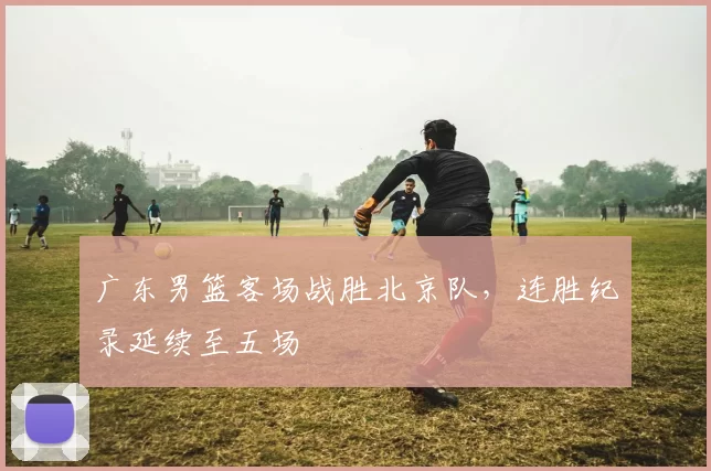 广东男篮客场战胜北京队，连胜纪录延续至五场