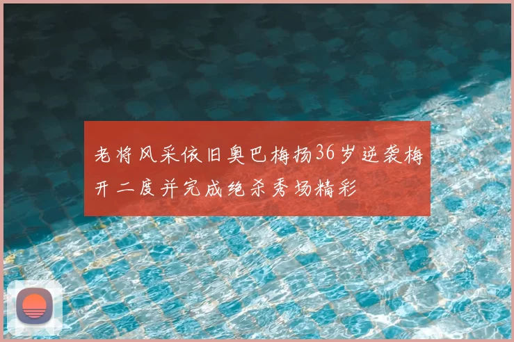 老将风采依旧奥巴梅扬36岁逆袭梅开二度并完成绝杀秀场精彩