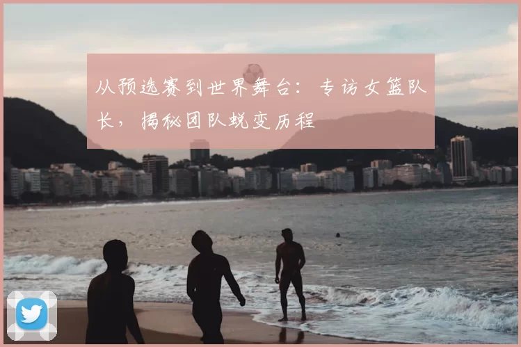 从预选赛到世界舞台:专访女篮队长,揭秘团队蜕变历程