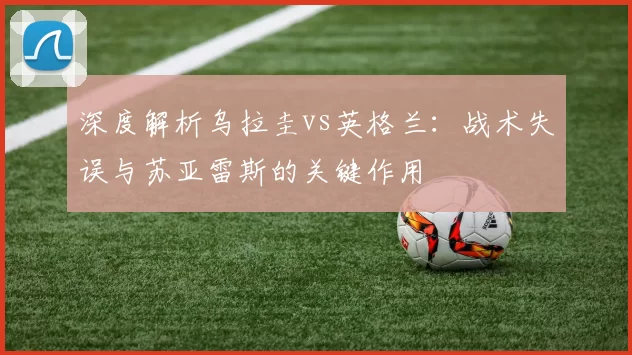 深度解析乌拉圭vs英格兰：战术失误与苏亚雷斯的关键作用