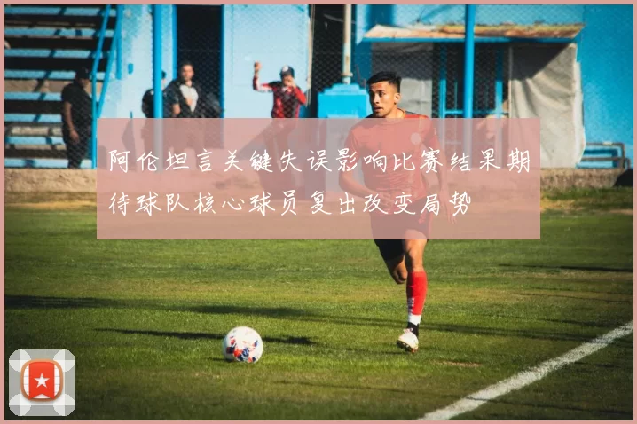 阿伦坦言关键失误影响比赛结果期待球队核心球员复出改变局势