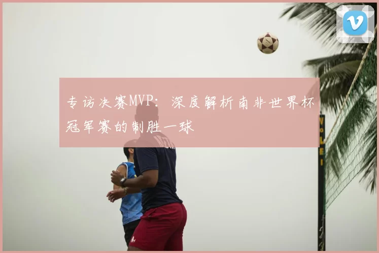 专访决赛MVP：深度解析南非世界杯冠军赛的制胜一球