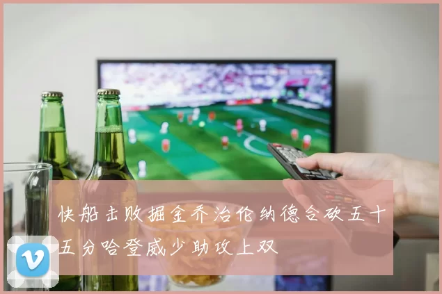 快船击败掘金乔治伦纳德合砍五十五分哈登威少助攻上双