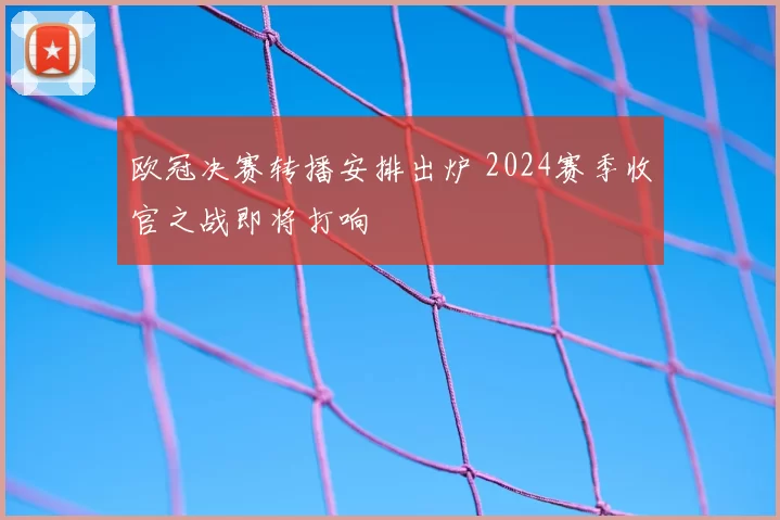 欧冠决赛转播安排出炉 2024赛季收官之战即将打响