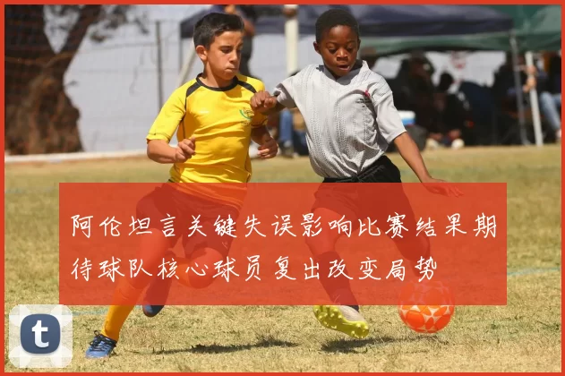 阿伦坦言关键失误影响比赛结果期待球队核心球员复出改变局势