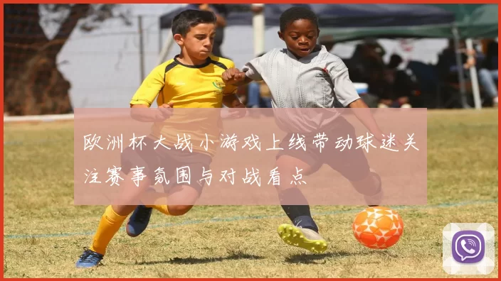欧洲杯大战小游戏上线带动球迷关注赛事氛围与对战看点