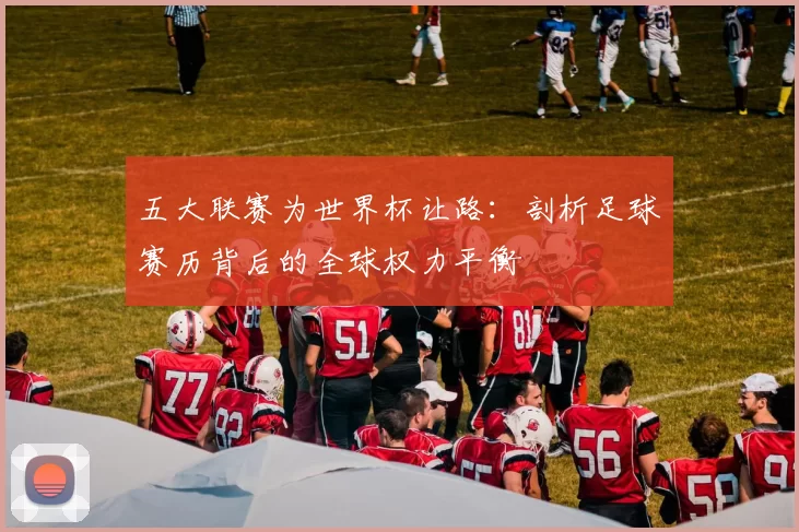 五大联赛为世界杯让路:剖析足球赛历背后的全球权力平衡