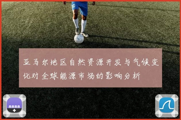 亚马尔地区自然资源开发与气候变化对全球能源市场的影响分析