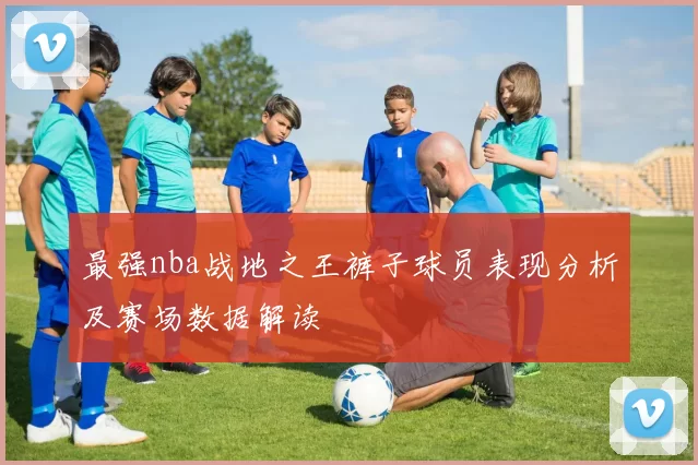 最强nba战地之王裤子球员表现分析及赛场数据解读