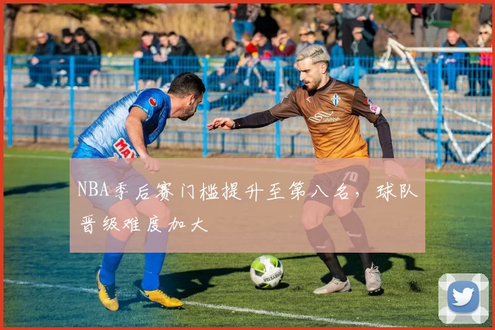 NBA季后赛门槛提升至第八名,球队晋级难度加大