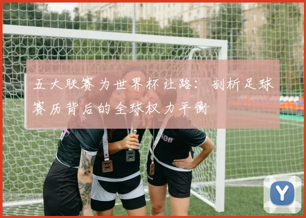 五大联赛为世界杯让路：剖析足球赛历背后的全球权力平衡