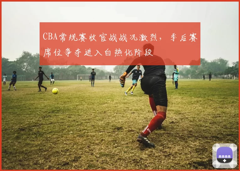 CBA常规赛收官战战况激烈，季后赛席位争夺进入白热化阶段