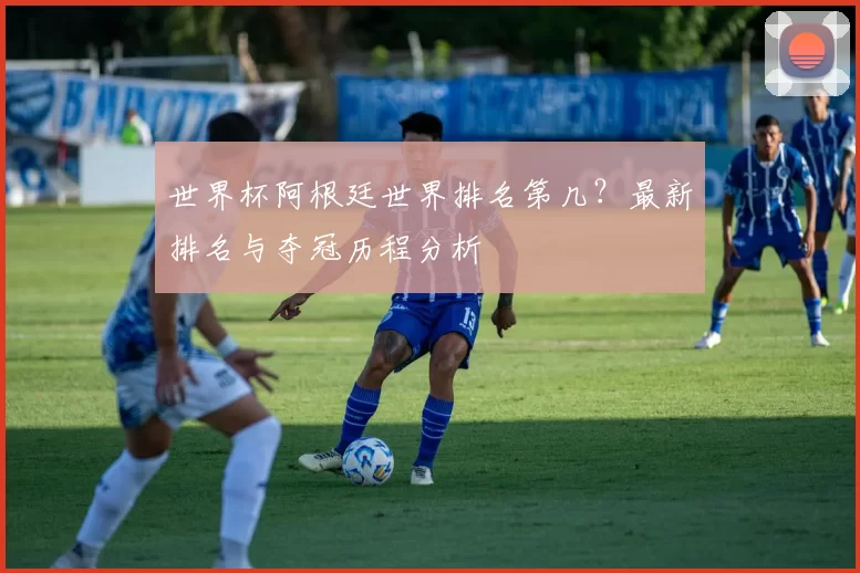 世界杯阿根廷世界排名第几？最新排名与夺冠历程分析