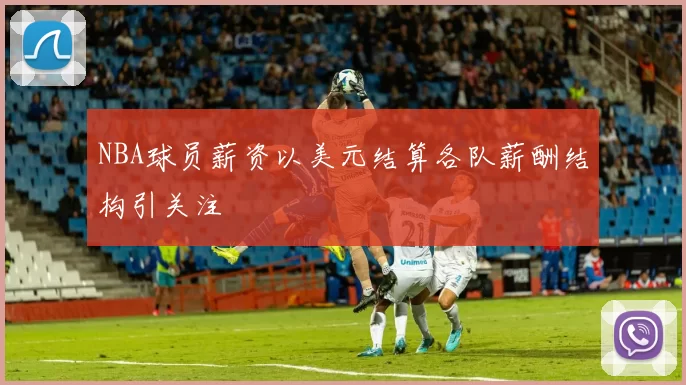 NBA球员薪资以美元结算各队薪酬结构引关注