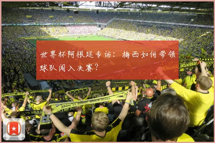 世界杯阿根廷专访:梅西如何带领球队闯入决赛?