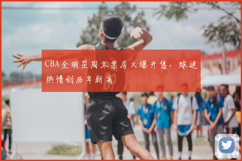 CBA全明星周末票房火爆开售,球迷热情创历年新高