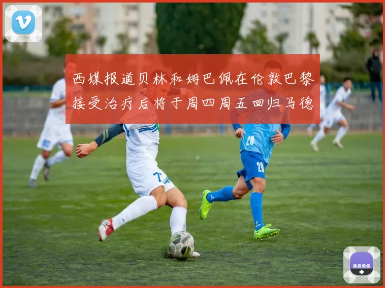 西媒报道贝林和姆巴佩在伦敦巴黎接受治疗后将于周四周五回归马德里