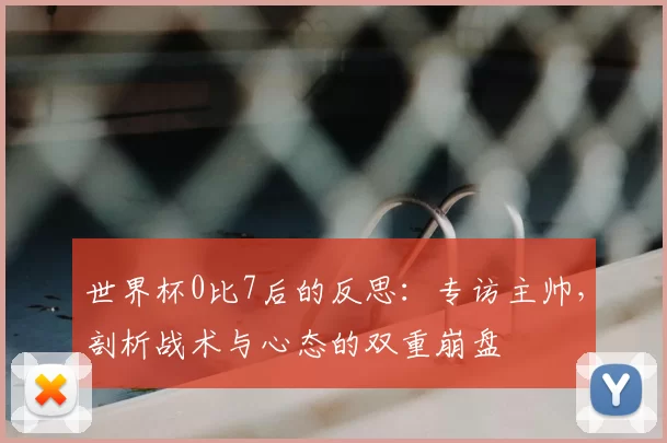 世界杯0比7后的反思:专访主帅,剖析战术与心态的双重崩盘