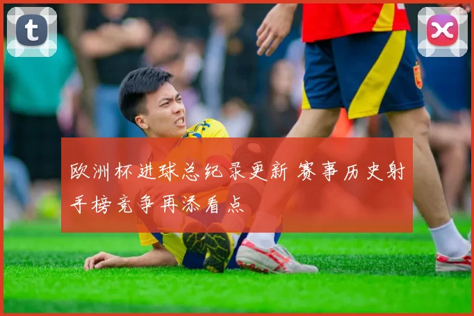 欧洲杯进球总纪录更新 赛事历史射手榜竞争再添看点