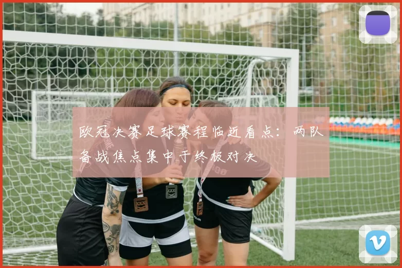 欧冠决赛足球赛程临近看点：两队备战焦点集中于终极对决