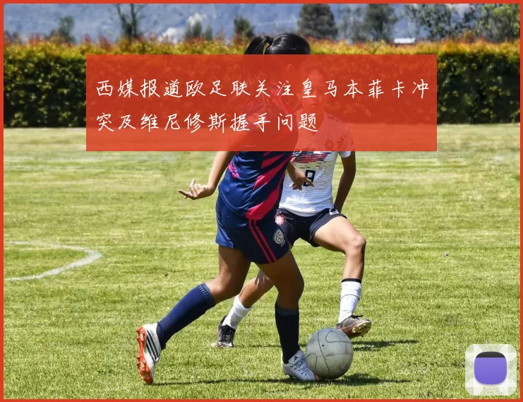 西媒报道欧足联关注皇马本菲卡冲突及维尼修斯握手问题