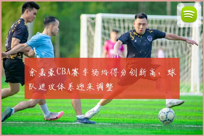 余嘉豪CBA赛季场均得分创新高，球队进攻体系迎来调整